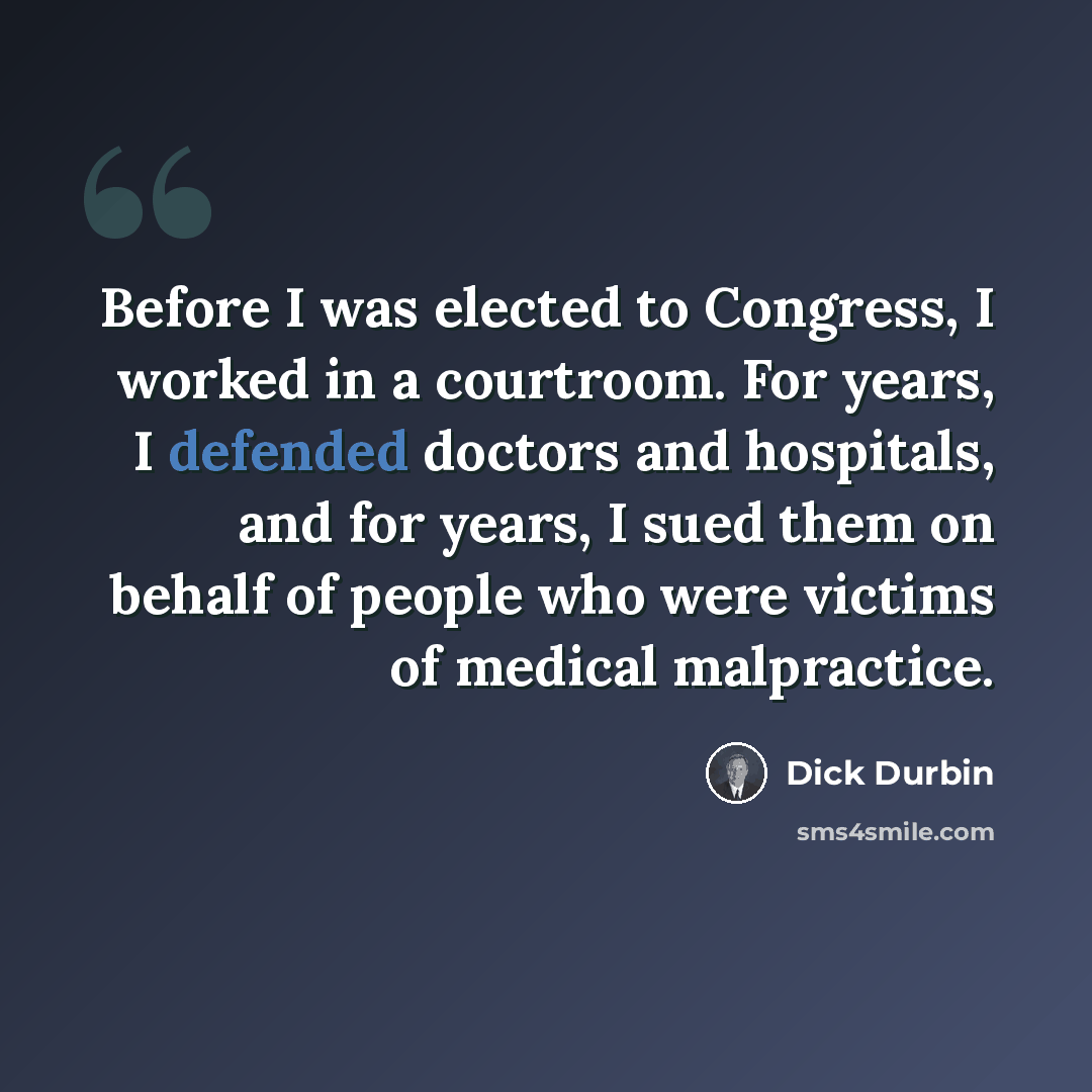 “Before I was elected to Congress, I worked in a courtroom. For years, I defended doctors and hospitals, and for years, I sued them on behalf of people who were victims of medical malpractice.” quote by Dick Durbin
