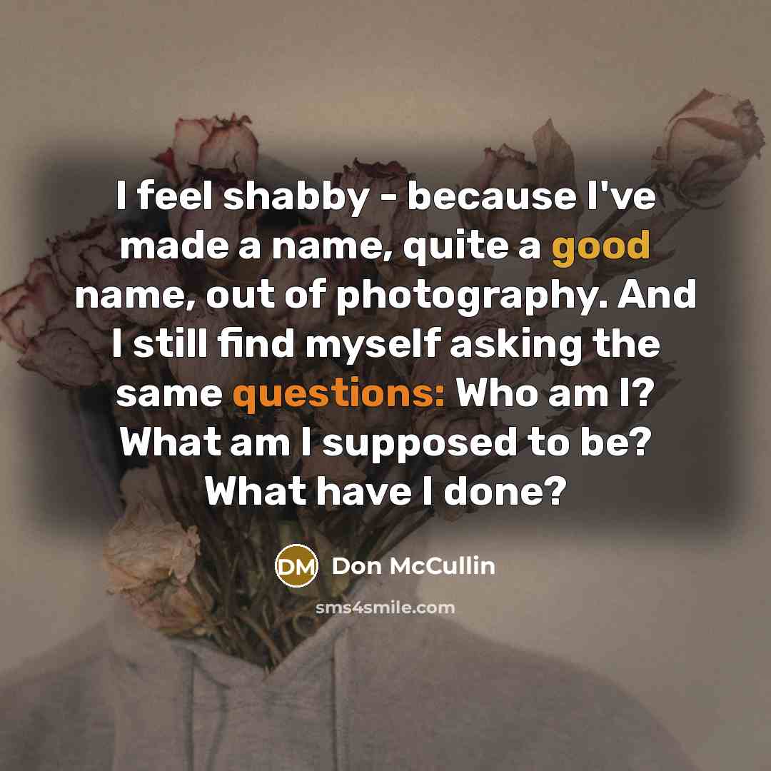 “I feel shabby - because I've made a name, quite a good name, out of photography. And I still find myself asking the same questions: Who am I? What am I supposed to be? What have I done?” quote by Don McCullin