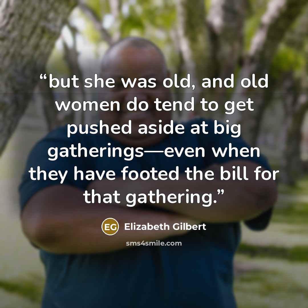 “but she was old, and old women do tend to get pushed aside at big gatherings—even when they have footed the bill for that gathering.” quote by Elizabeth Gilbert