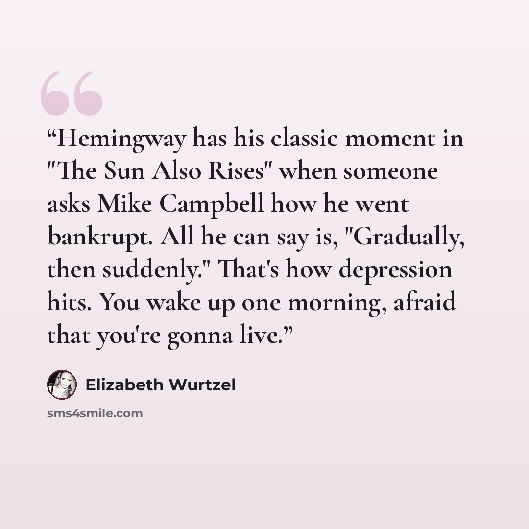 “Hemingway has his classic moment in "The Sun Also Rises" when someone asks Mike Campbell how he went bankrupt. All he can say is, "Gradually, then suddenly." That's how depression hits. You wake up one morning, afraid that you're gonna live.” quote by Elizabeth Wurtzel