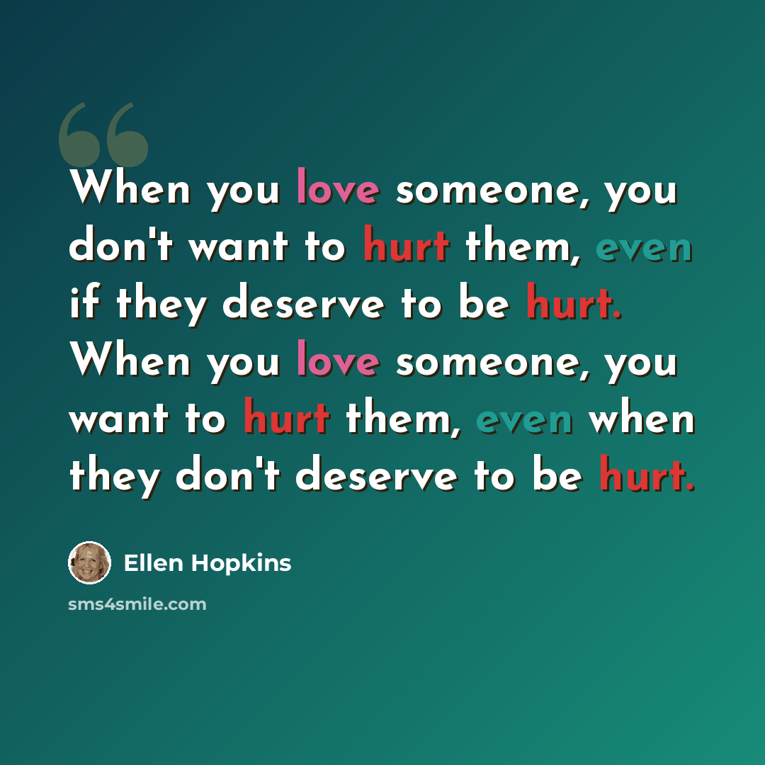 “When you love someone, you don't want to hurt them, even if they deserve to be hurt. When you love someone, you want to hurt them, even when they don't deserve to be hurt.” quote by Ellen Hopkins