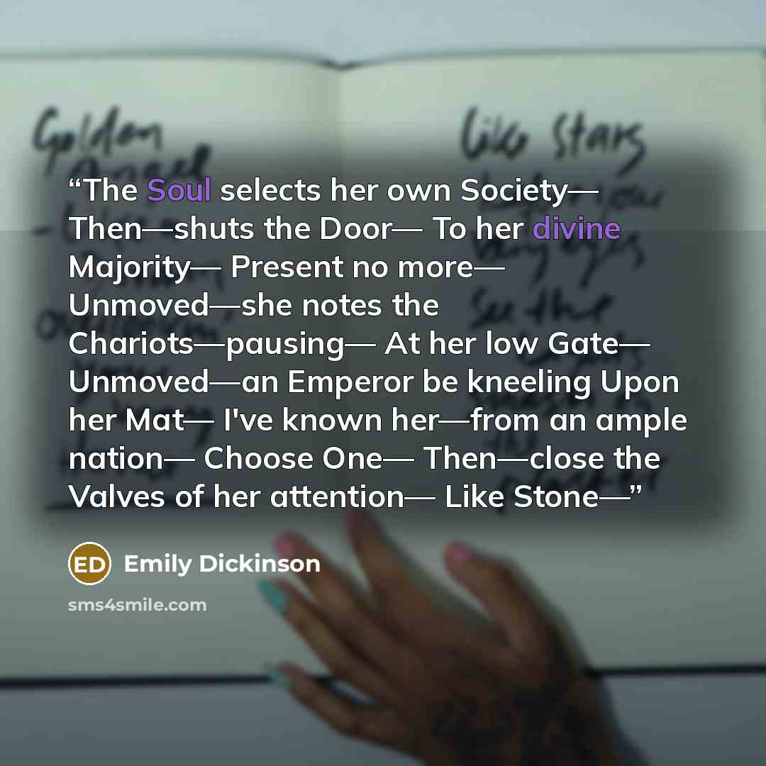 “The Soul selects her own Society— Then—shuts the Door— To her divine Majority— Present no more— Unmoved—she notes the Chariots—pausing— At her low Gate— Unmoved—an Emperor be kneeling Upon her Mat— I've known her—from an ample nation— Choose One— Then—close the Valves of her attention— Like Stone—” quote by Emily Dickinson