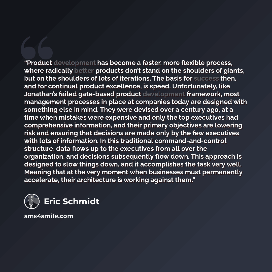 “Product development has become a faster, more flexible process, where radically better products don’t stand on the shoulders of giants, but on the shoulders of lots of iterations. The basis for success then, and for continual product excellence, is speed. Unfortunately, like Jonathan’s failed…” quote by Eric Schmidt