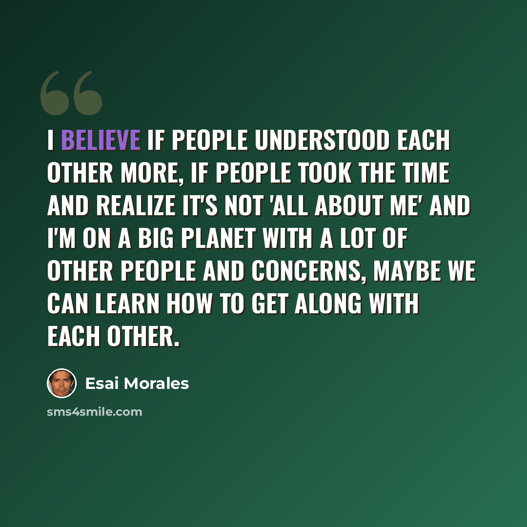 “I believe if people understood each other more, if people took the time and realize it's not 'all about me' and I'm on a big planet with a lot of other people and concerns, maybe we can learn how to get along with each other.” quote by Esai Morales