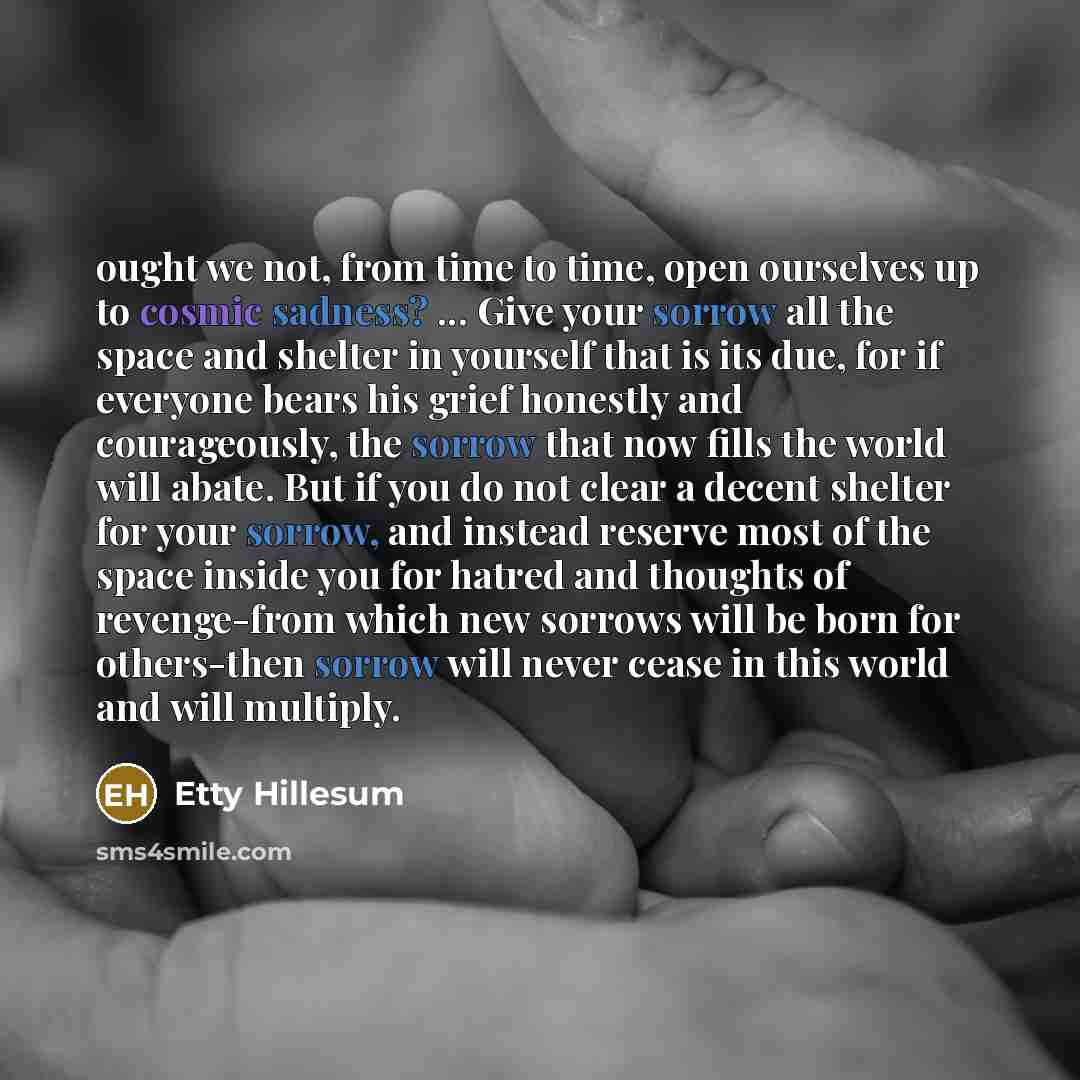 “ought we not, from time to time, open ourselves up to cosmic sadness? ... Give your sorrow all the space and shelter in yourself that is its due, for if everyone bears his grief honestly and courageously, the sorrow that now fills the world will abate. But if you do not clear a decent shelter for…” quote by Etty Hillesum