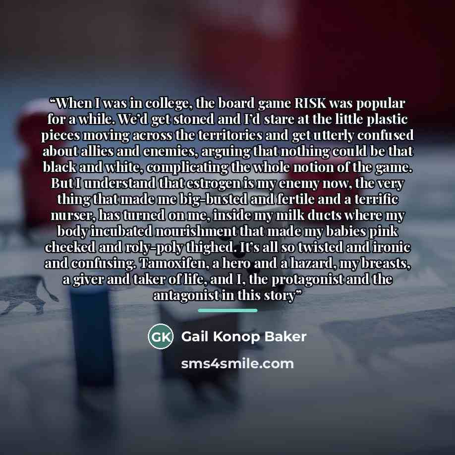 “When I was in college, the board game RISK was popular for a while. We’d get stoned and I’d stare at the little plastic pieces moving across the territories and get utterly confused about allies and enemies, arguing that nothing could be that black and white, complicating the whole notion of the…” quote by Gail Konop Baker