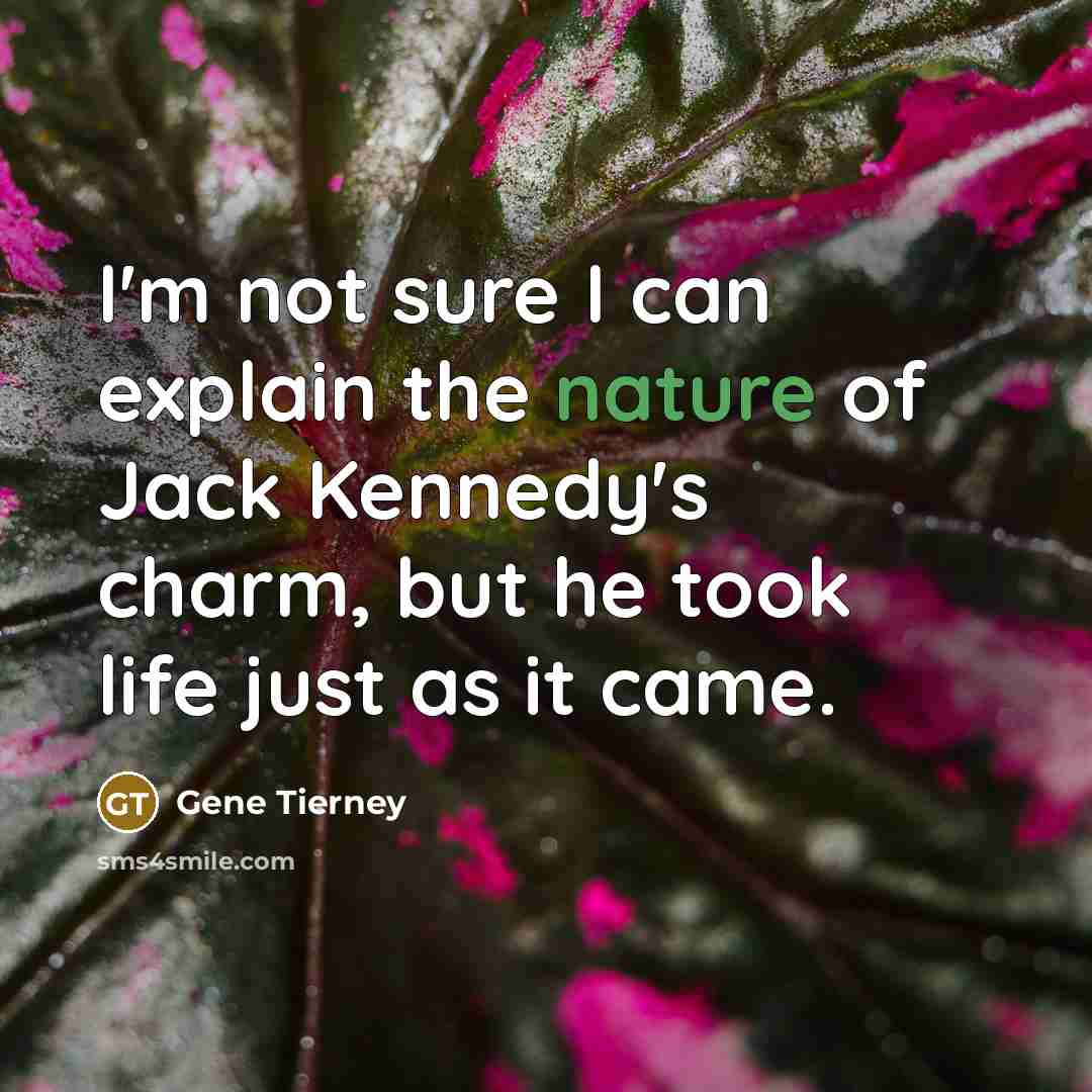 “I'm not sure I can explain the nature of Jack Kennedy's charm, but he took life just as it came.” quote by Gene Tierney