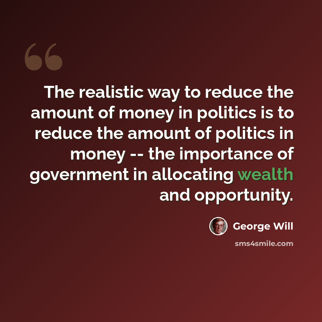 “The realistic way to reduce the amount of money in politics is to reduce the amount of politics in money -- the importance of government in allocating wealth and opportunity.” quote by George Will