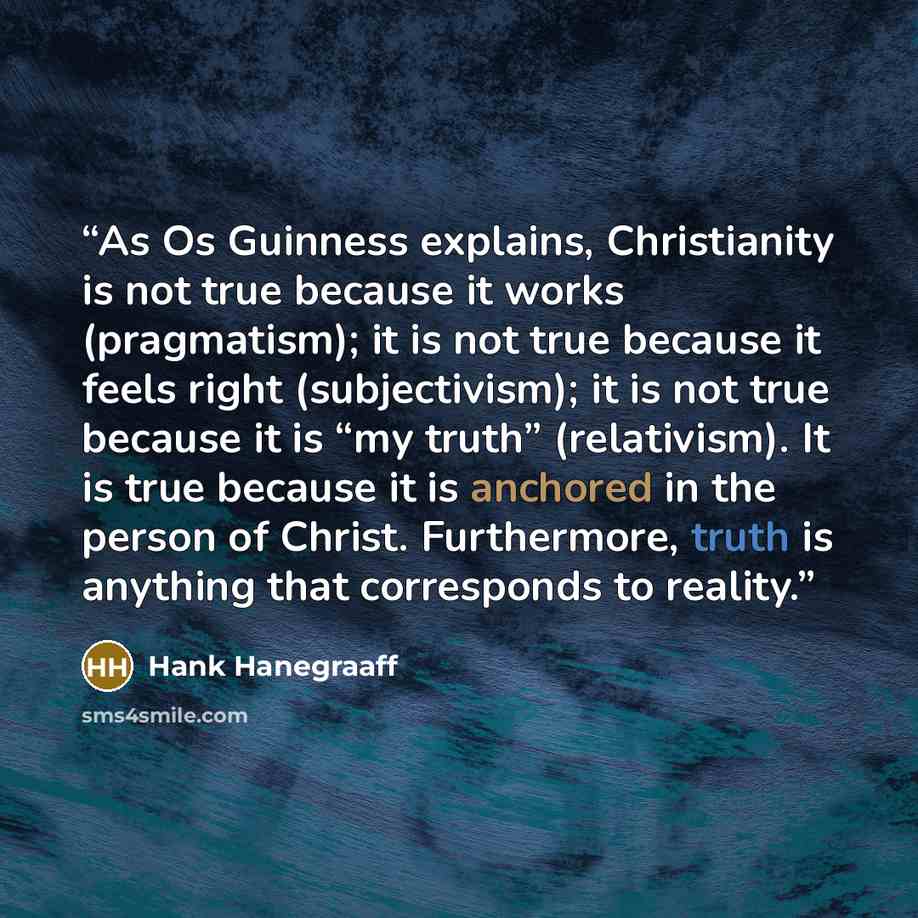 “As Os Guinness explains, Christianity is not true because it works (pragmatism); it is not true because it feels right (subjectivism); it is not true because it is “my truth” (relativism). It is true because it is anchored in the person of Christ. Furthermore, truth is anything that corresponds to…” quote by Hank Hanegraaff
