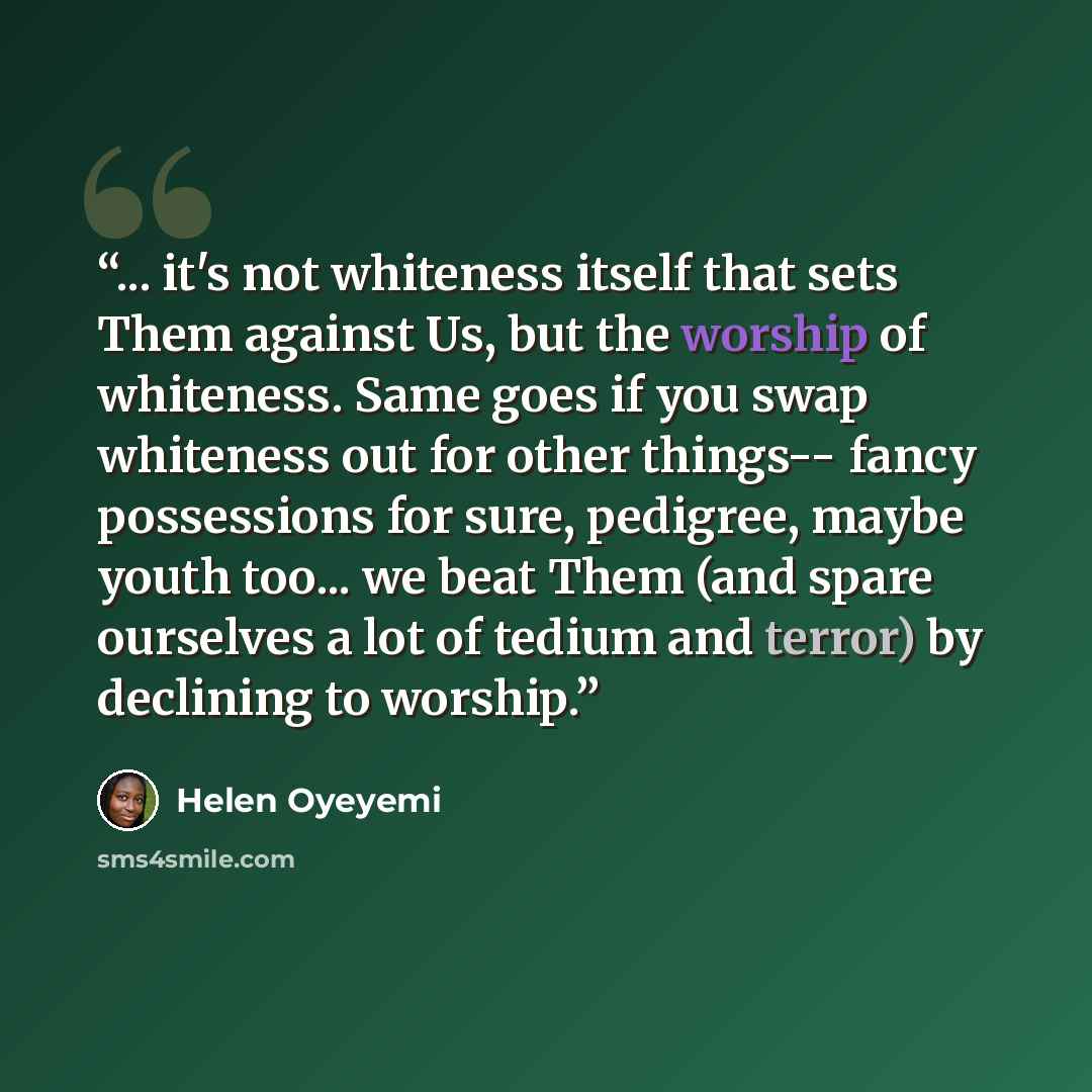 “... it's not whiteness itself that sets Them against Us, but the worship of whiteness. Same goes if you swap whiteness out for other things-- fancy possessions for sure, pedigree, maybe youth too... we beat Them (and spare ourselves a lot of tedium and terror) by declining to worship.” quote by Helen Oyeyemi