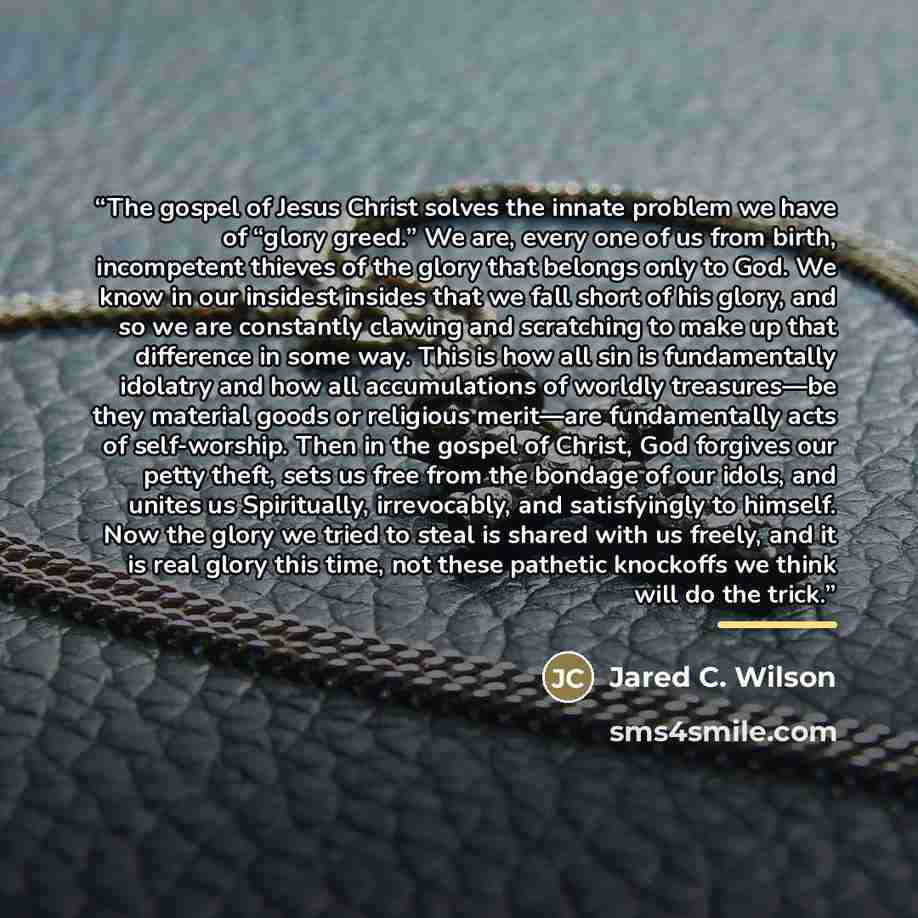 “The gospel of Jesus Christ solves the innate problem we have of “glory greed.” We are, every one of us from birth, incompetent thieves of the glory that belongs only to God. We know in our insidest insides that we fall short of his glory, and so we are constantly clawing and scratching to make up…” quote by Jared C. Wilson
