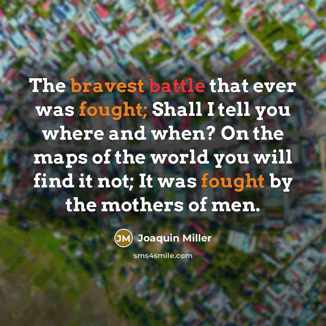 “The bravest battle that ever was fought; Shall I tell you where and when? On the maps of the world you will find it not; It was fought by the mothers of men.” quote by Joaquin Miller