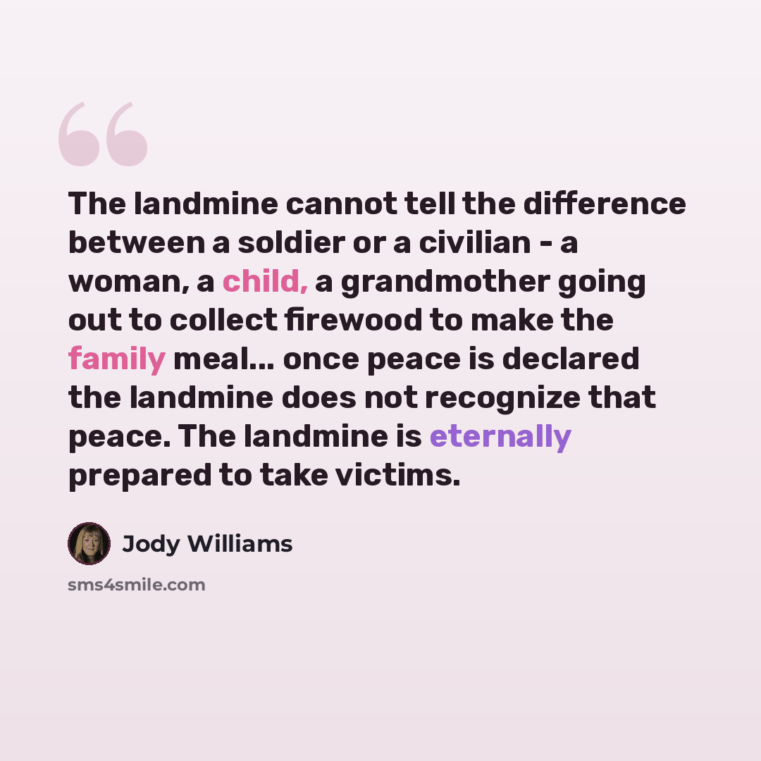 “The landmine cannot tell the difference between a soldier or a civilian - a woman, a child, a grandmother going out to collect firewood to make the family meal... once peace is declared the landmine does not recognize that peace. The landmine is eternally prepared to take victims.” quote by Jody Williams