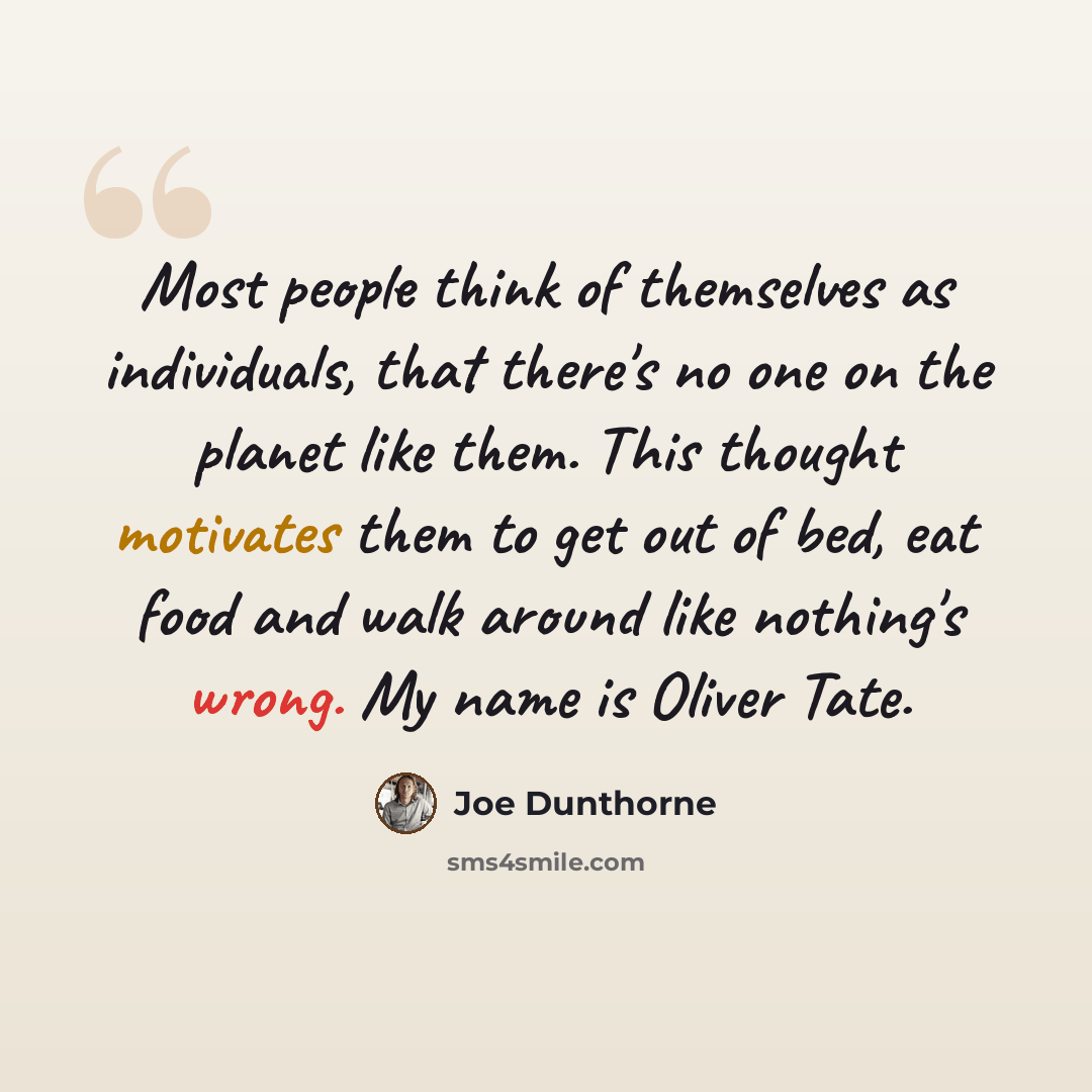 “Most people think of themselves as individuals, that there's no one on the planet like them. This thought motivates them to get out of bed, eat food and walk around like nothing's wrong. My name is Oliver Tate.” quote by Joe Dunthorne
