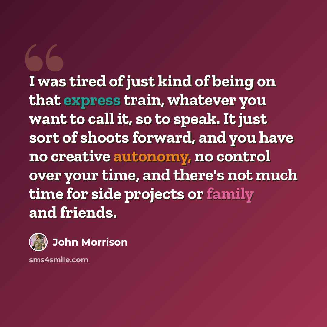 “I was tired of just kind of being on that express train, whatever you want to call it, so to speak. It just sort of shoots forward, and you have no creative autonomy, no control over your time, and there's not much time for side projects or family and friends.” quote by John Morrison