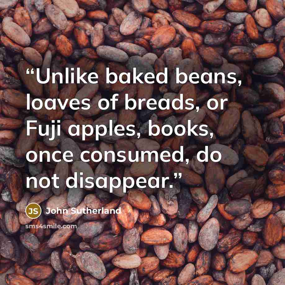 “Unlike baked beans, loaves of breads, or Fuji apples, books, once consumed, do not disappear.” quote by John Sutherland