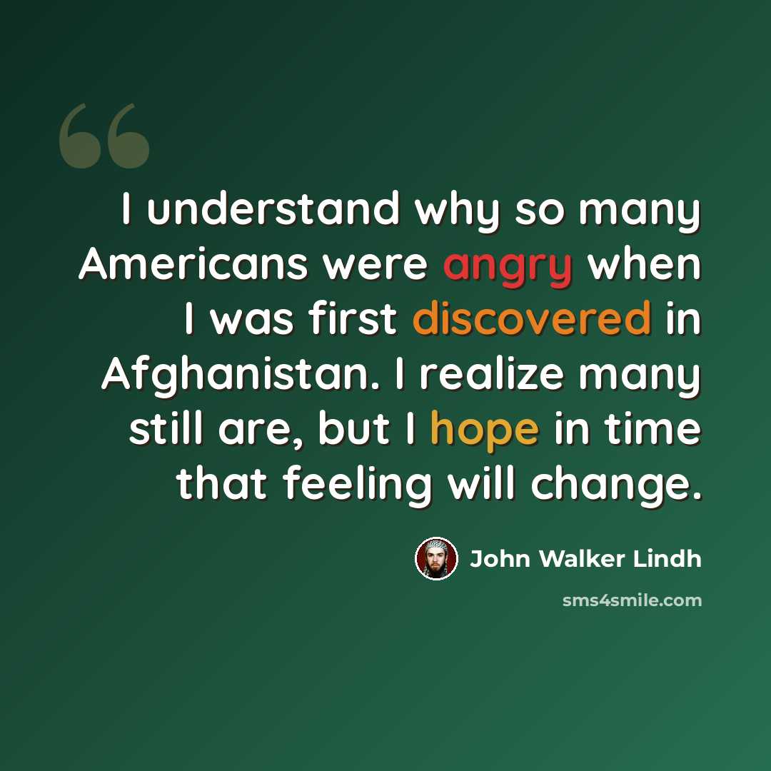 “I understand why so many Americans were angry when I was first discovered in Afghanistan. I realize many still are, but I hope in time that feeling will change.” quote by John Walker Lindh