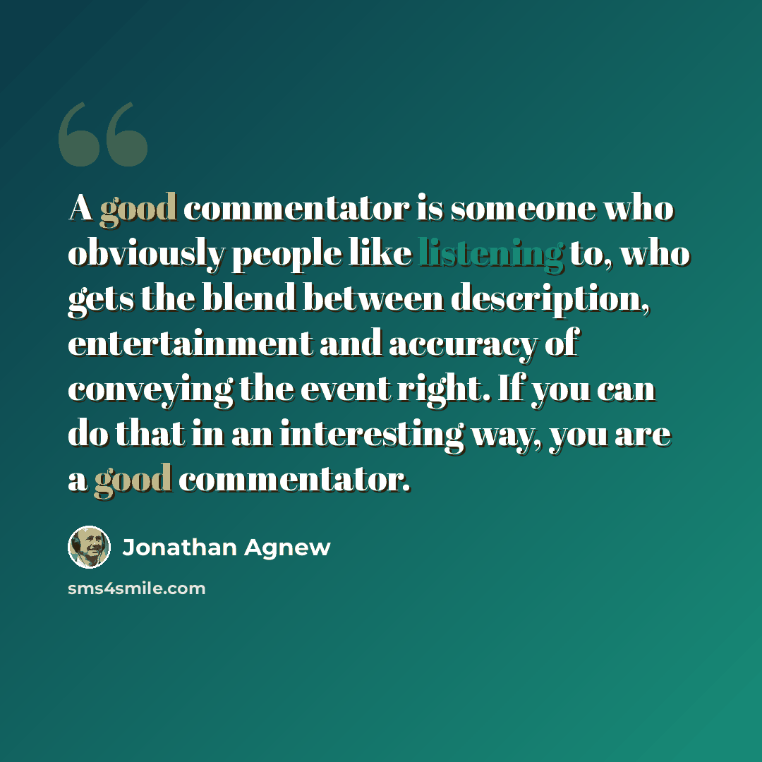 “A good commentator is someone who obviously people like listening to, who gets the blend between description, entertainment and accuracy of conveying the event right. If you can do that in an interesting way, you are a good commentator.” quote by Jonathan Agnew