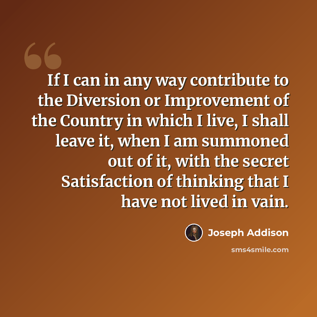 “If I can in any way contribute to the Diversion or Improvement of the Country in which I live, I shall leave it, when I am summoned out of it, with the secret Satisfaction of thinking that I have not lived in vain.” quote by Joseph Addison