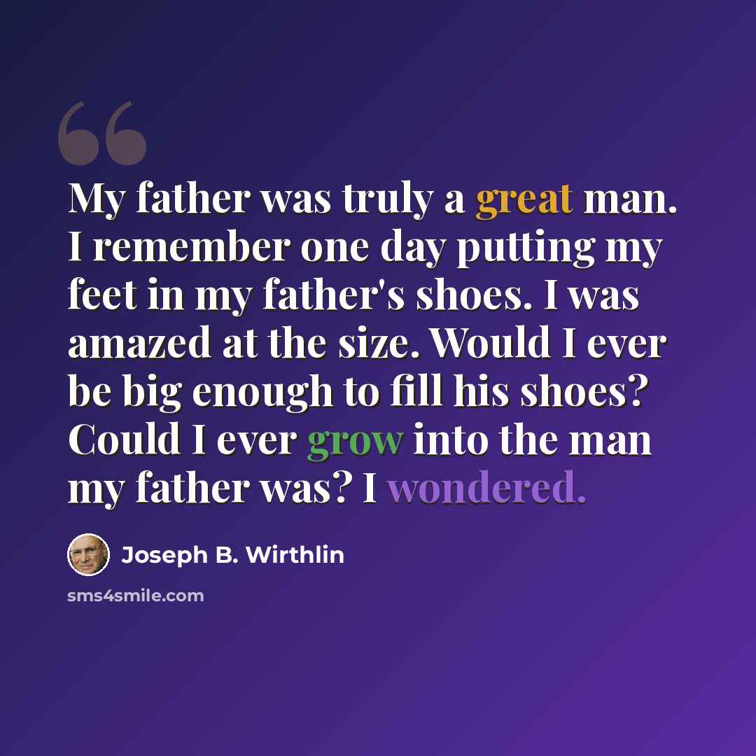 “My father was truly a great man. I remember one day putting my feet in my father's shoes. I was amazed at the size. Would I ever be big enough to fill his shoes? Could I ever grow into the man my father was? I wondered.” quote by Joseph B. Wirthlin