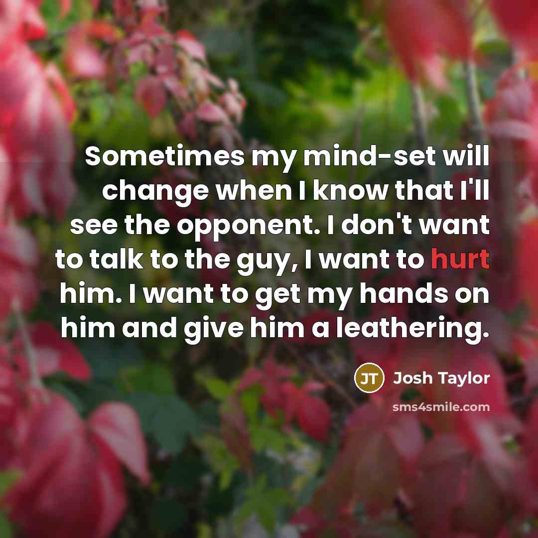 “Sometimes my mind-set will change when I know that I'll see the opponent. I don't want to talk to the guy, I want to hurt him. I want to get my hands on him and give him a leathering.” quote by Josh Taylor