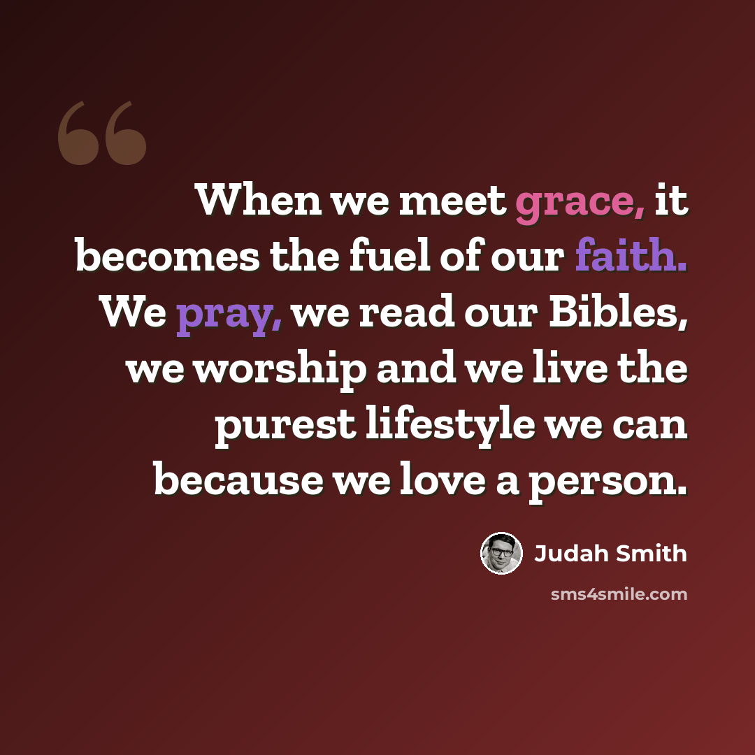 “When we meet grace, it becomes the fuel of our faith. We pray, we read our Bibles, we worship and we live the purest lifestyle we can because we love a person.” quote by Judah Smith