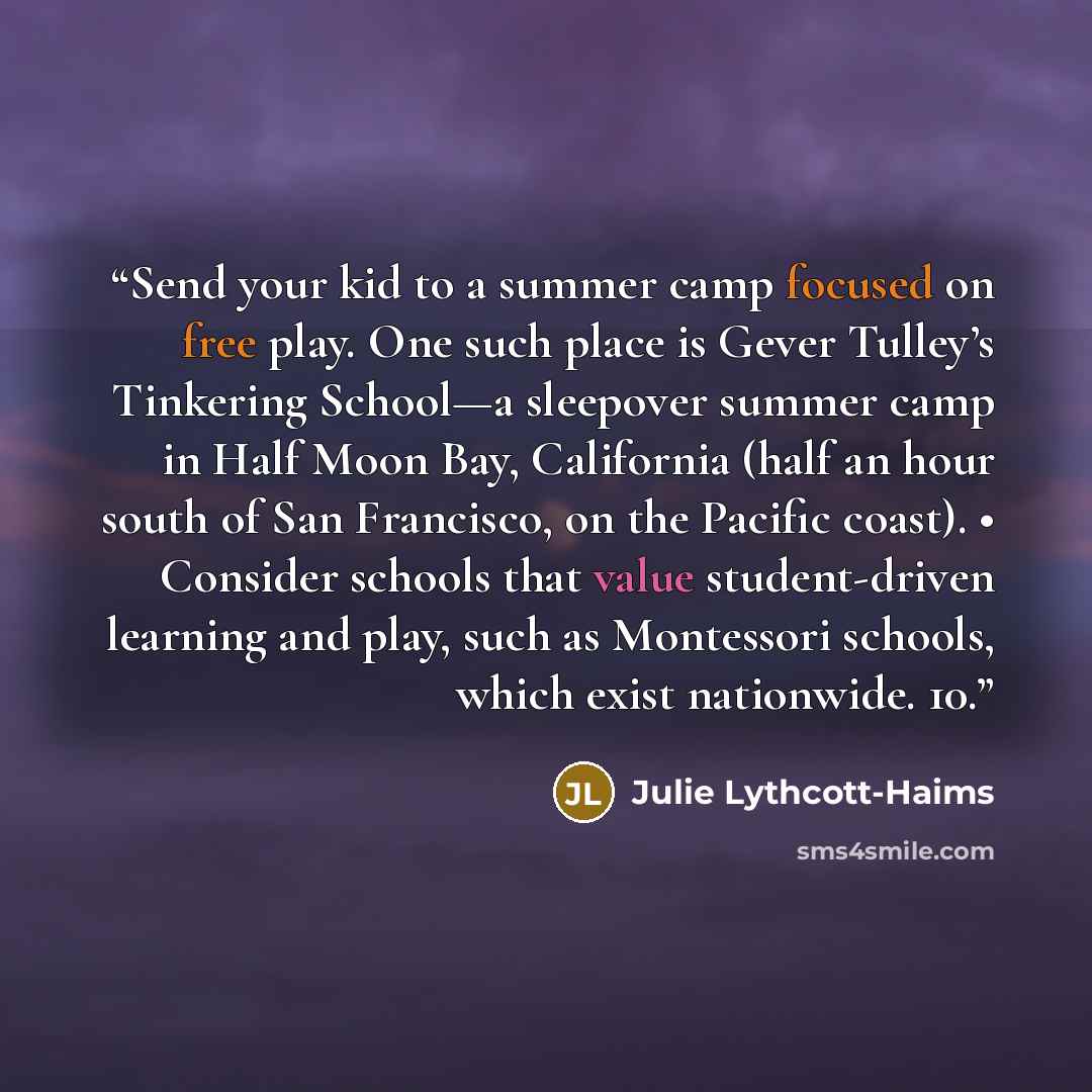 “Send your kid to a summer camp focused on free play. One such place is Gever Tulley’s Tinkering School—a sleepover summer camp in Half Moon Bay, California (half an hour south of San Francisco, on the Pacific coast). • Consider schools that value student-driven learning and play, such as…” quote by Julie Lythcott-Haims