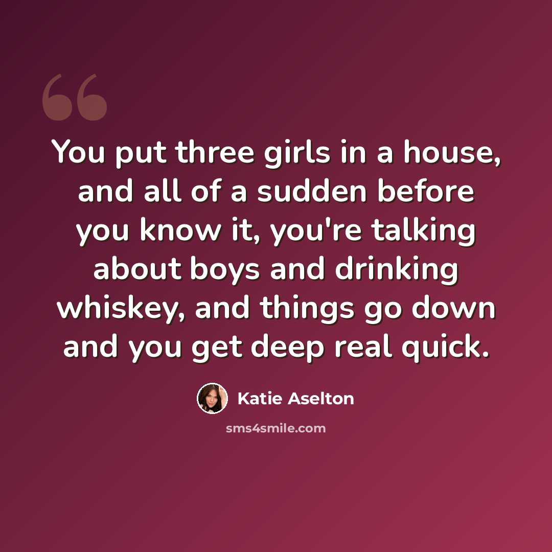 “You put three girls in a house, and all of a sudden before you know it, you're talking about boys and drinking whiskey, and things go down and you get deep real quick.” quote by Katie Aselton