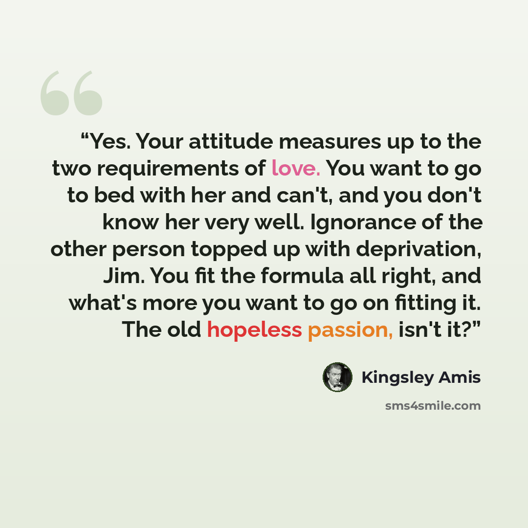 “Yes. Your attitude measures up to the two requirements of love. You want to go to bed with her and can't, and you don't know her very well. Ignorance of the other person topped up with deprivation, Jim. You fit the formula all right, and what's more you want to go on fitting it. The old hopeless…” quote by Kingsley Amis