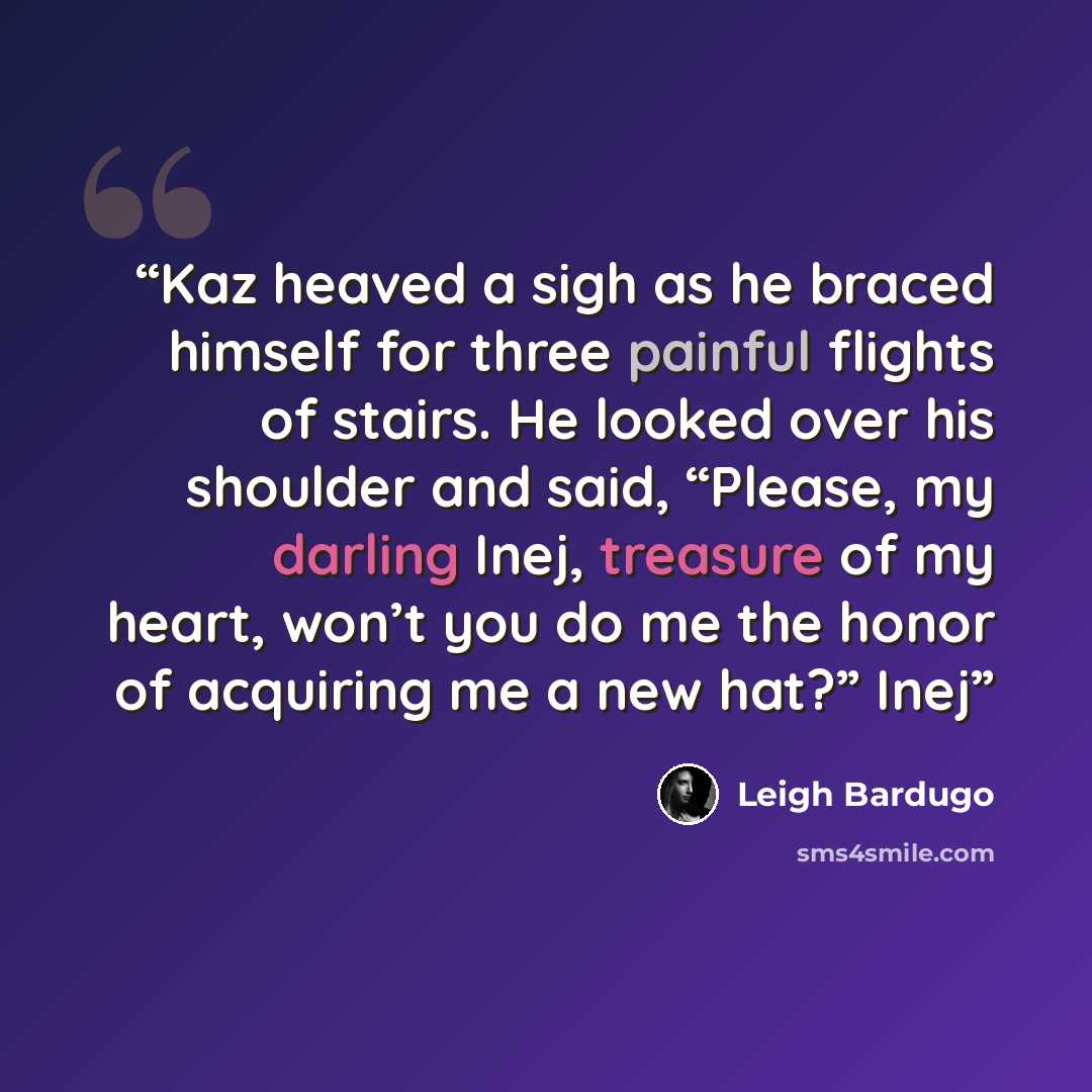 “Kaz heaved a sigh as he braced himself for three painful flights of stairs. He looked over his shoulder and said, “Please, my darling Inej, treasure of my heart, won’t you do me the honor of acquiring me a new hat?” Inej” quote by Leigh Bardugo