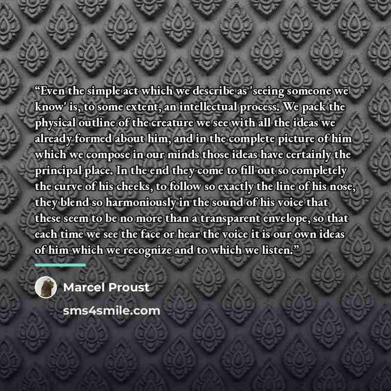 “Even the simple act which we describe as 'seeing someone we know' is, to some extent, an intellectual process. We pack the physical outline of the creature we see with all the ideas we already formed about him, and in the complete picture of him which we compose in our minds those ideas have…” quote by Marcel Proust
