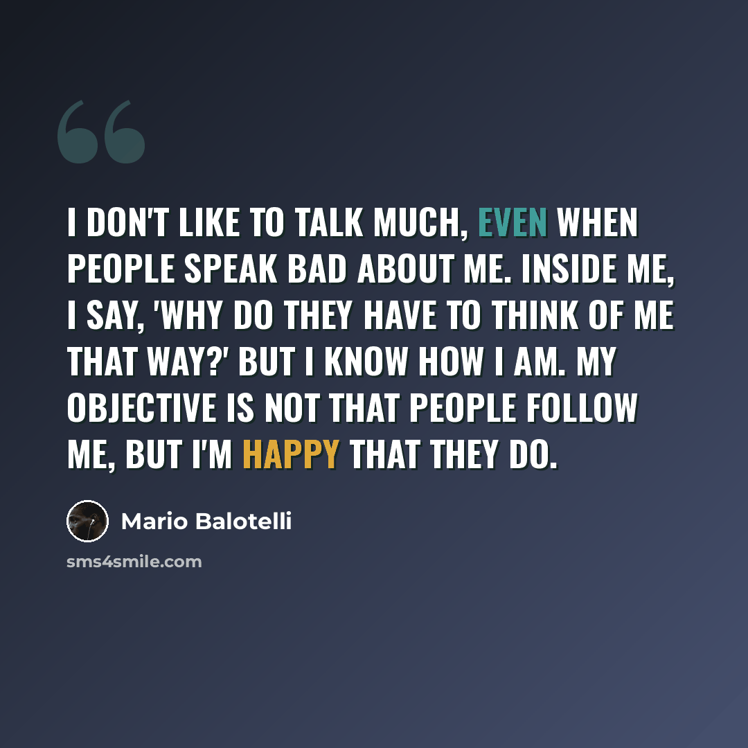 “I don't like to talk much, even when people speak bad about me. Inside me, I say, 'Why do they have to think of me that way?' But I know how I am. My objective is not that people follow me, but I'm happy that they do.” quote by Mario Balotelli