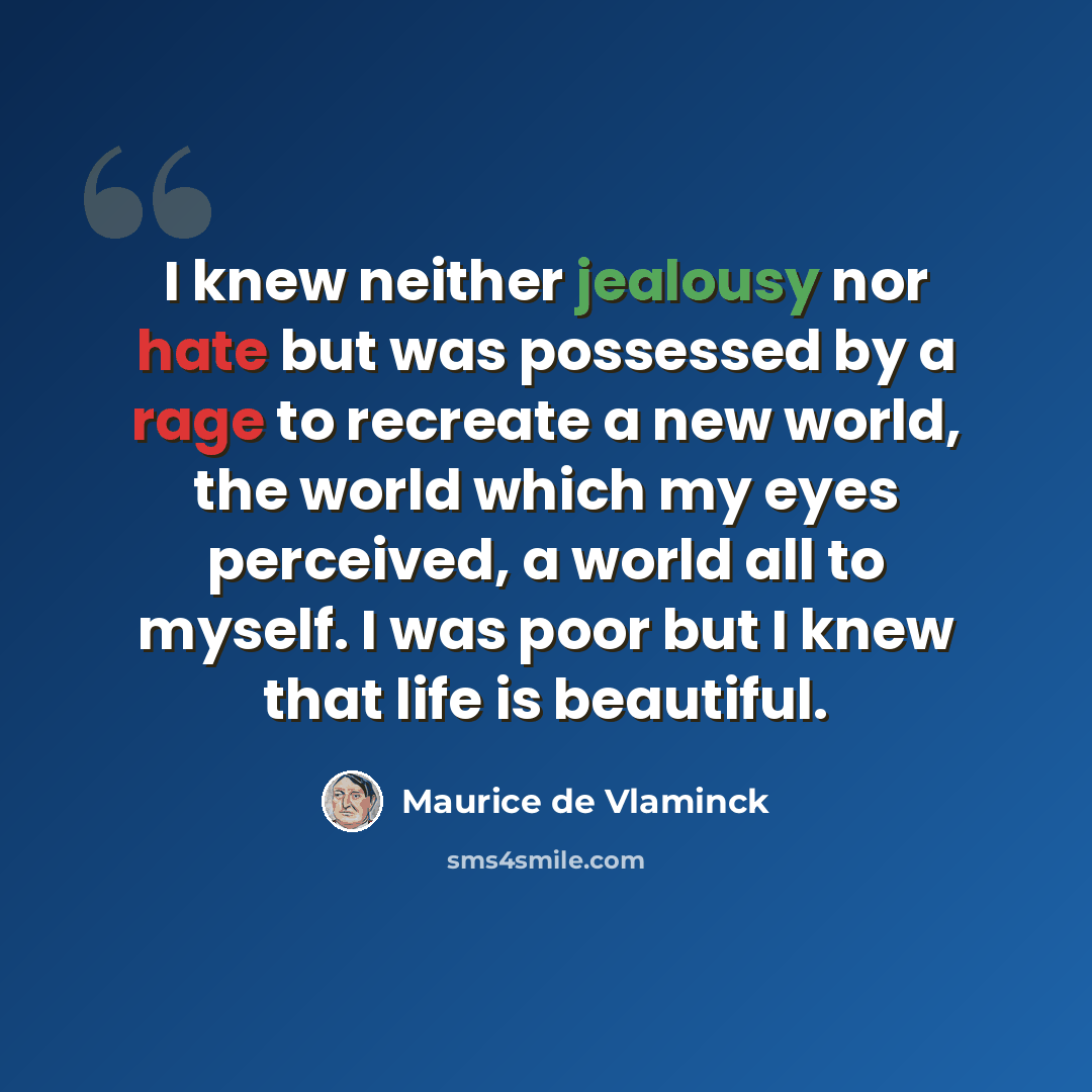 “I knew neither jealousy nor hate but was possessed by a rage to recreate a new world, the world which my eyes perceived, a world all to myself. I was poor but I knew that life is beautiful.” quote by Maurice de Vlaminck