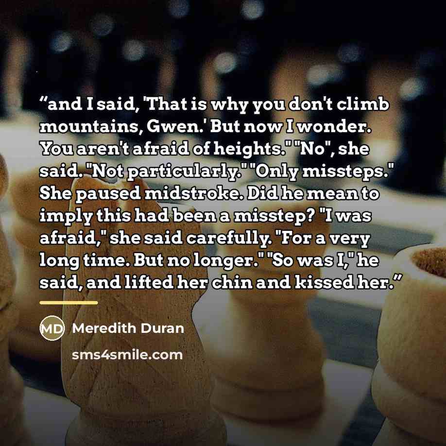 “and I said, 'That is why you don't climb mountains, Gwen.' But now I wonder. You aren't afraid of heights." "No", she said. "Not particularly." "Only missteps." She paused midstroke. Did he mean to imply this had been a misstep? "I was afraid," she said carefully. "For a very long time. But no…” quote by Meredith Duran
