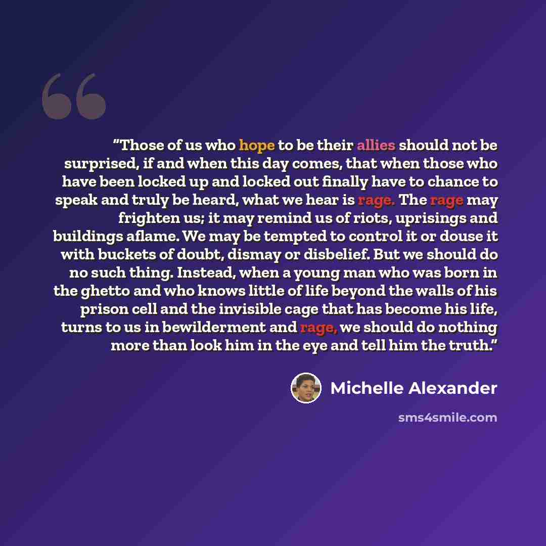 “Those of us who hope to be their allies should not be surprised, if and when this day comes, that when those who have been locked up and locked out finally have to chance to speak and truly be heard, what we hear is rage. The rage may frighten us; it may remind us of riots, uprisings and buildings…” quote by Michelle Alexander