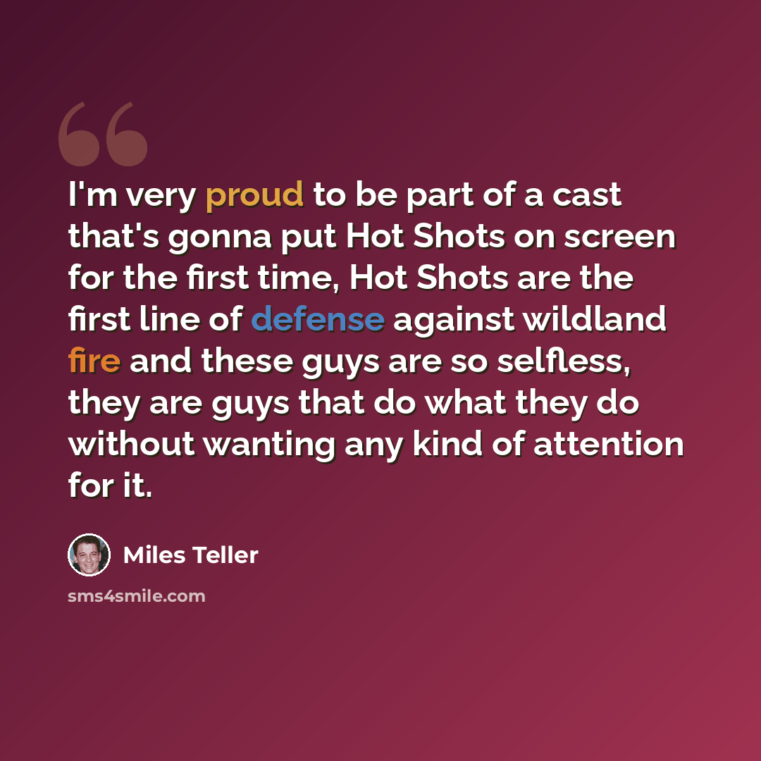 “I'm very proud to be part of a cast that's gonna put Hot Shots on screen for the first time, Hot Shots are the first line of defense against wildland fire and these guys are so selfless, they are guys that do what they do without wanting any kind of attention for it.” quote by Miles Teller