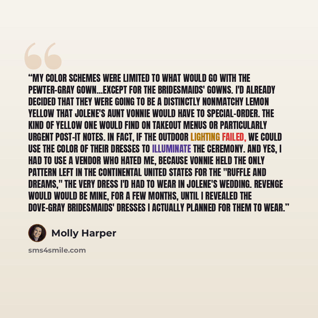 “My color schemes were limited to what would go with the pewter-gray gown...except for the bridesmaids' gowns. I'd already decided that they were going to be a distinctly nonmatchy lemon yellow that Jolene's aunt Vonnie would have to special-order. The kind of yellow one would find on takeout menus…” quote by Molly Harper