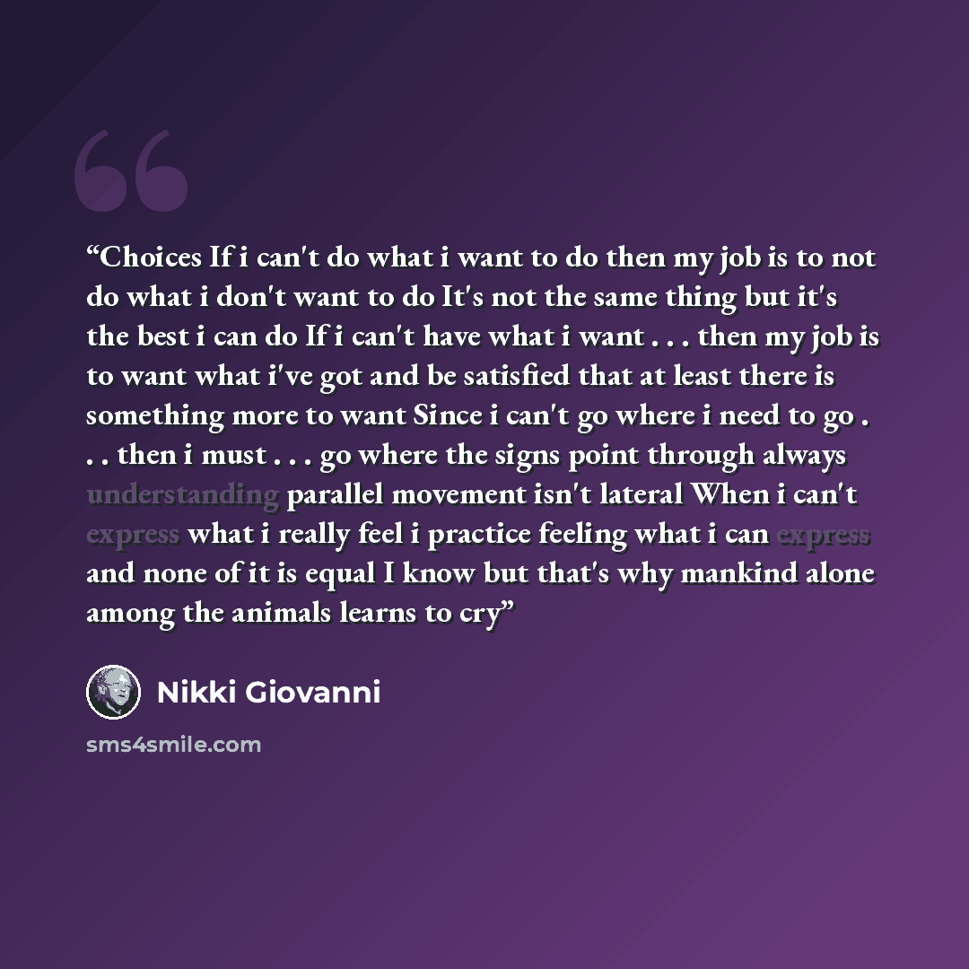 “Choices If i can't do what i want to do then my job is to not do what i don't want to do It's not the same thing but it's the best i can do If i can't have what i want . . . then my job is to want what i've got and be satisfied that at least there is something more to want Since i can't go where i…” quote by Nikki Giovanni