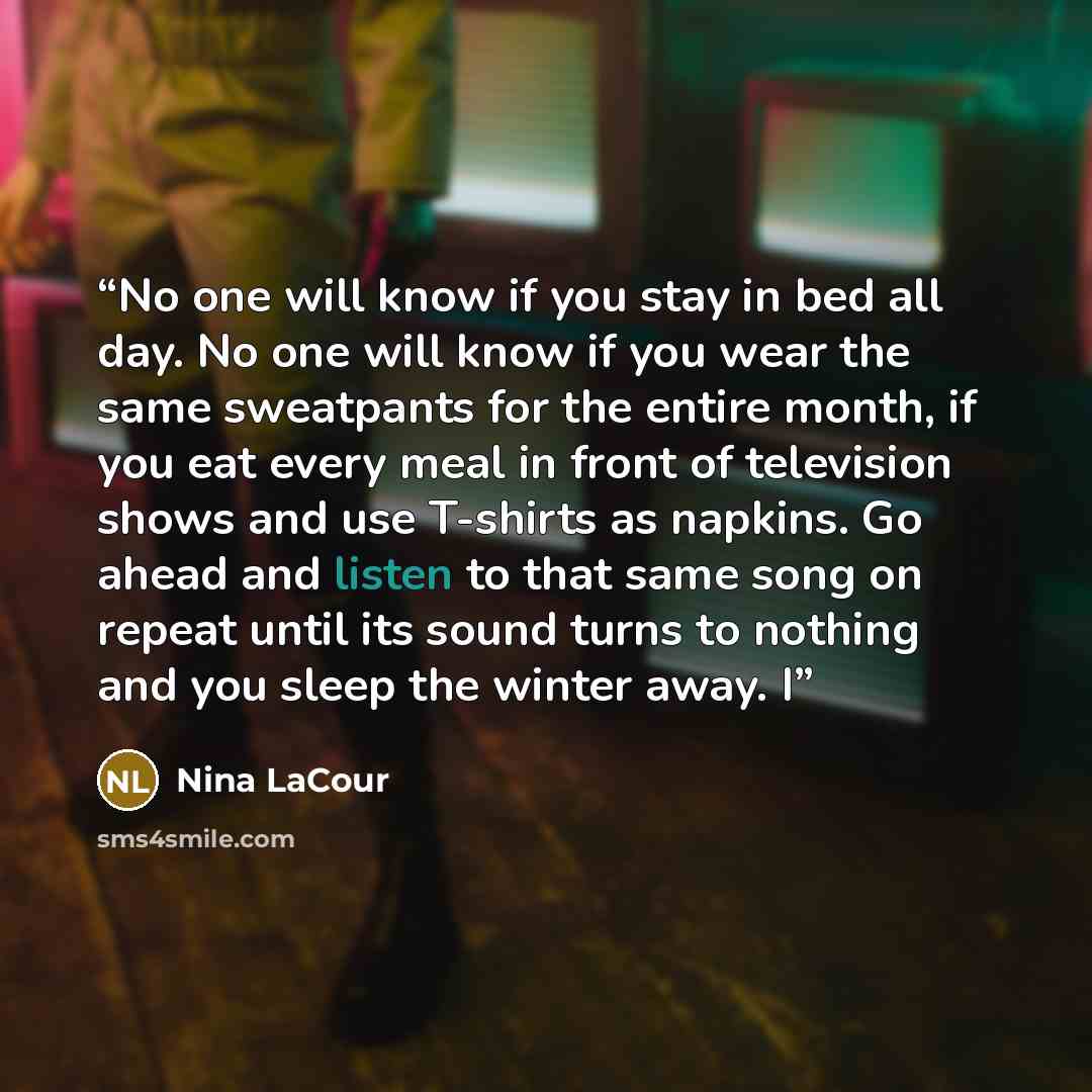 “No one will know if you stay in bed all day. No one will know if you wear the same sweatpants for the entire month, if you eat every meal in front of television shows and use T-shirts as napkins. Go ahead and listen to that same song on repeat until its sound turns to nothing and you sleep the…” quote by Nina LaCour