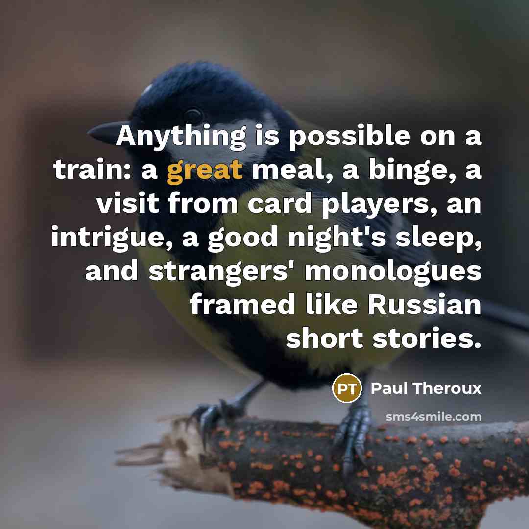 “Anything is possible on a train: a great meal, a binge, a visit from card players, an intrigue, a good night's sleep, and strangers' monologues framed like Russian short stories.” quote by Paul Theroux