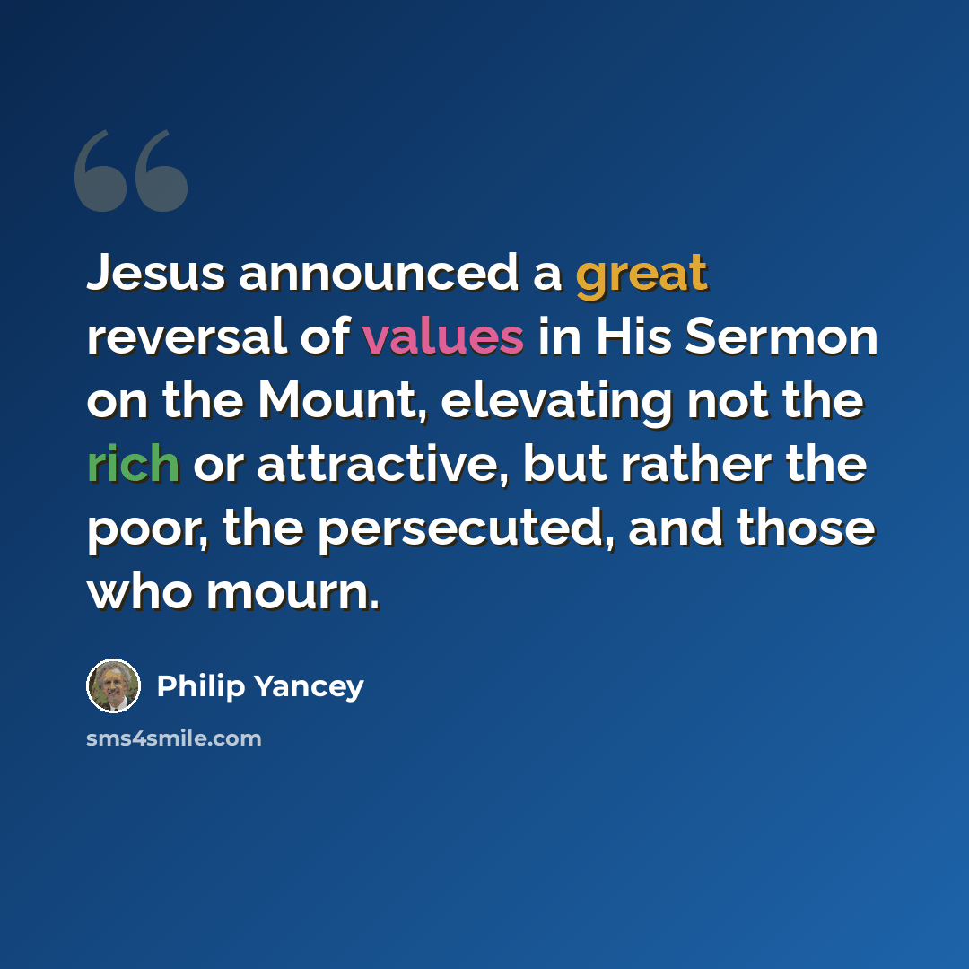 “Jesus announced a great reversal of values in His Sermon on the Mount, elevating not the rich or attractive, but rather the poor, the persecuted, and those who mourn.” quote by Philip Yancey