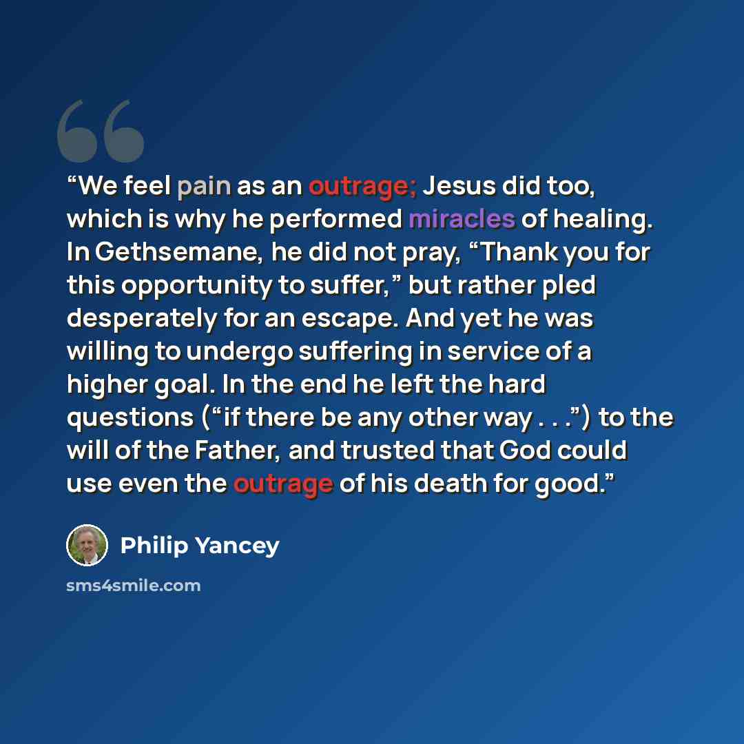 “We feel pain as an outrage; Jesus did too, which is why he performed miracles of healing. In Gethsemane, he did not pray, “Thank you for this opportunity to suffer,” but rather pled desperately for an escape. And yet he was willing to undergo suffering in service of a higher goal. In the end he…” quote by Philip Yancey