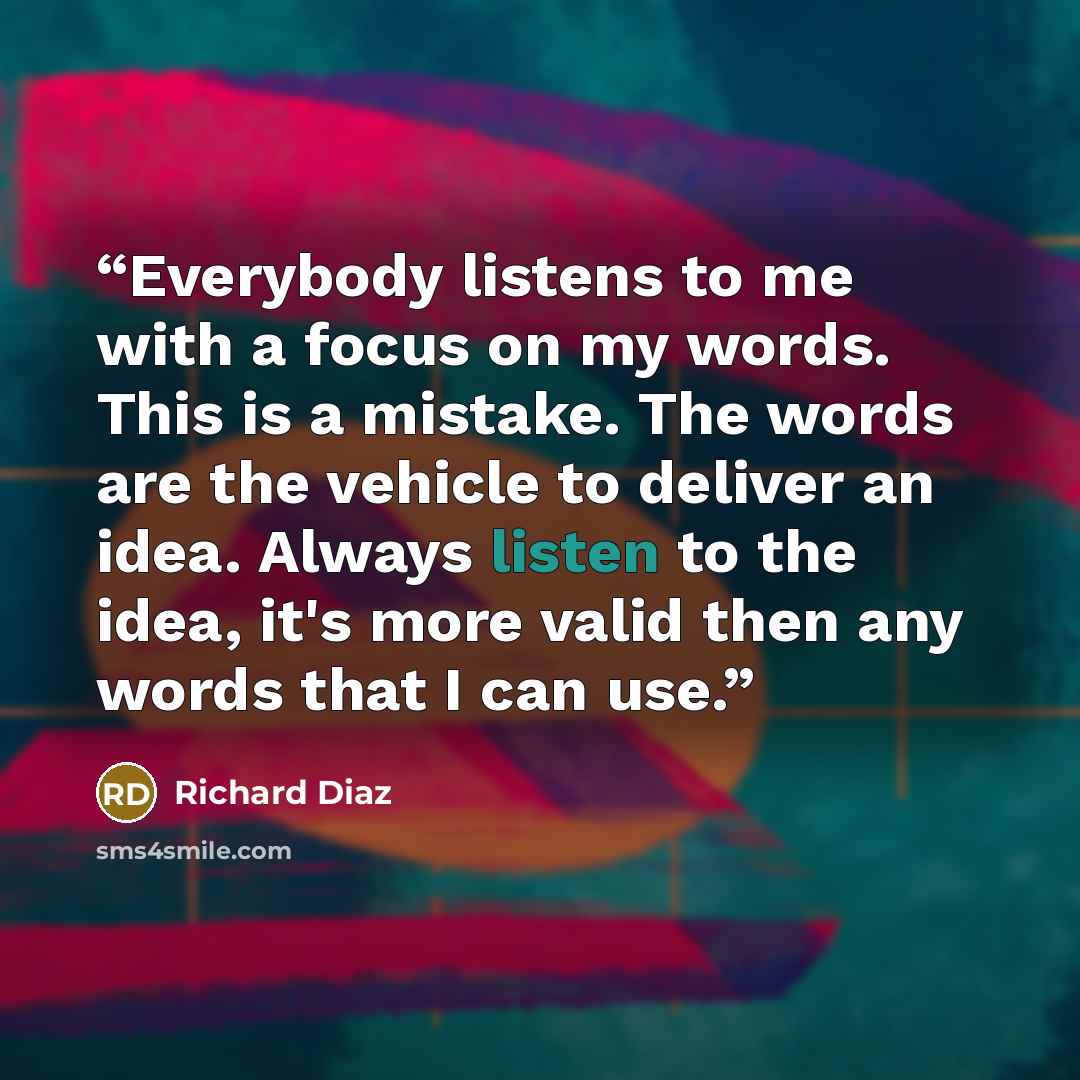 “Everybody listens to me with a focus on my words. This is a mistake. The words are the vehicle to deliver an idea. Always listen to the idea, it's more valid then any words that I can use.” quote by Richard Diaz