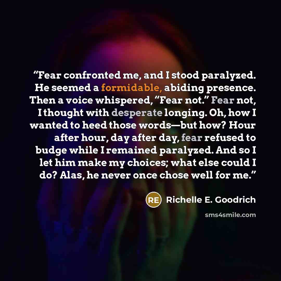 “Fear confronted me, and I stood paralyzed. He seemed a formidable, abiding presence. Then a voice whispered, “Fear not.” Fear not, I thought with desperate longing. Oh, how I wanted to heed those words—but how? Hour after hour, day after day, fear refused to budge while I remained paralyzed. And…” quote by Richelle E. Goodrich