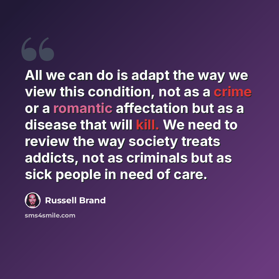 “All we can do is adapt the way we view this condition, not as a crime or a romantic affectation but as a disease that will kill. We need to review the way society treats addicts, not as criminals but as sick people in need of care.” quote by Russell Brand