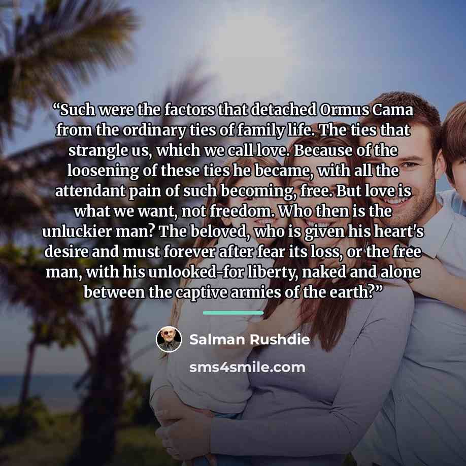 “Such were the factors that detached Ormus Cama from the ordinary ties of family life. The ties that strangle us, which we call love. Because of the loosening of these ties he became, with all the attendant pain of such becoming, free. But love is what we want, not freedom. Who then is the…” quote by Salman Rushdie