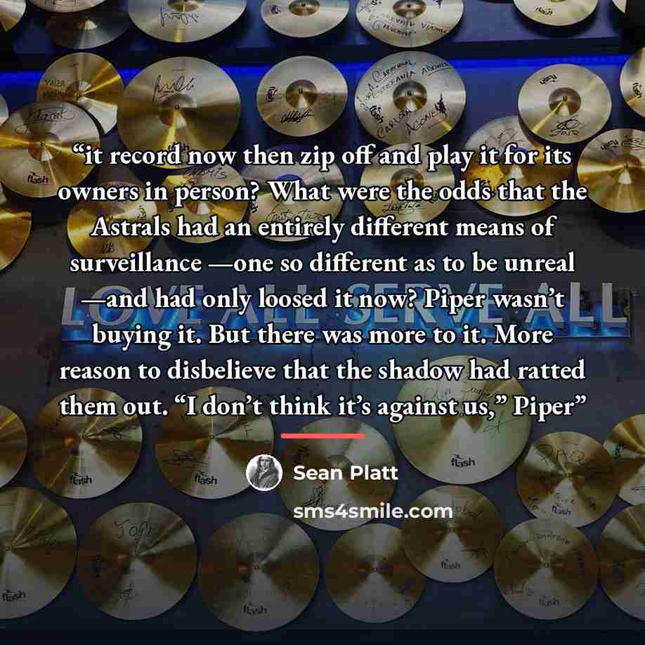 “it record now then zip off and play it for its owners in person? What were the odds that the Astrals had an entirely different means of surveillance —one so different as to be unreal —and had only loosed it now? Piper wasn’t buying it. But there was more to it. More reason to disbelieve that the…” quote by Sean Platt