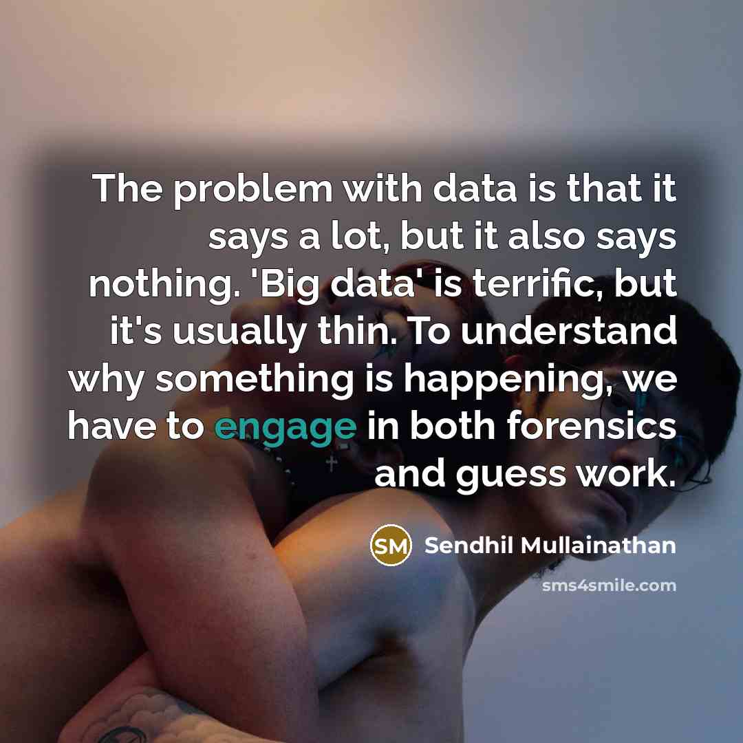 “The problem with data is that it says a lot, but it also says nothing. 'Big data' is terrific, but it's usually thin. To understand why something is happening, we have to engage in both forensics and guess work.” quote by Sendhil Mullainathan