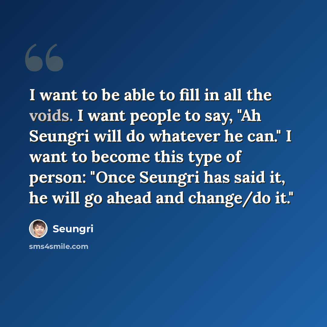 “I want to be able to fill in all the voids. I want people to say, "Ah Seungri will do whatever he can." I want to become this type of person: "Once Seungri has said it, he will go ahead and change/do it."” quote by Seungri