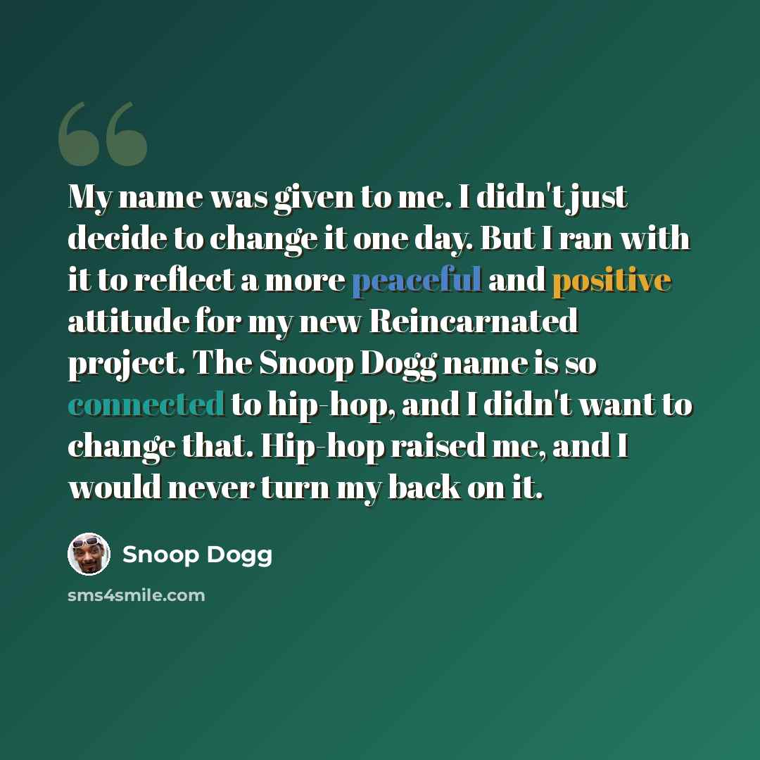 “My name was given to me. I didn't just decide to change it one day. But I ran with it to reflect a more peaceful and positive attitude for my new Reincarnated project. The Snoop Dogg name is so connected to hip-hop, and I didn't want to change that. Hip-hop raised me, and I would never turn my…” quote by Snoop Dogg